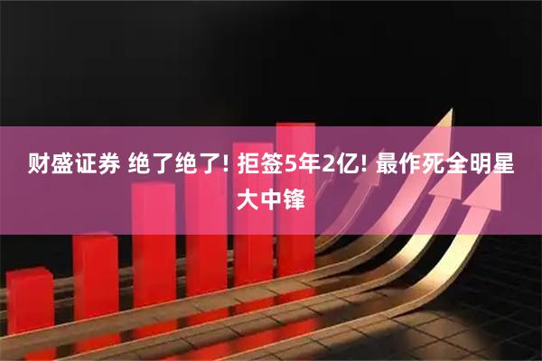 财盛证券 绝了绝了! 拒签5年2亿! 最作死全明星大中锋