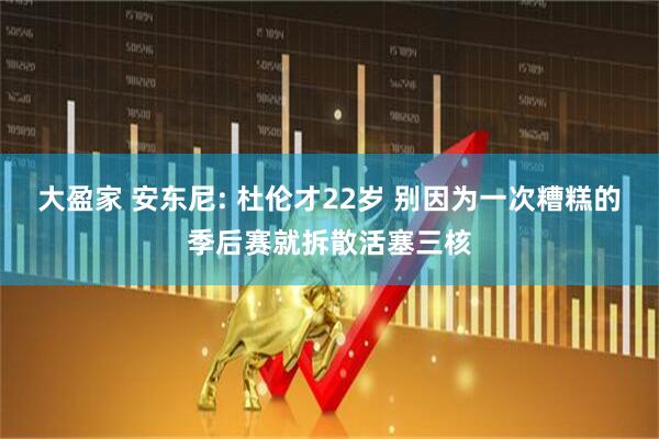 大盈家 安东尼: 杜伦才22岁 别因为一次糟糕的季后赛就拆散活塞三核