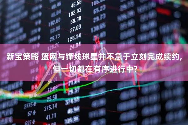 新宝策略 篮网与锋线球星并不急于立刻完成续约, 但一切都在有序进行中?