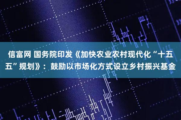 信富网 国务院印发《加快农业农村现代化“十五五”规划》：鼓励以市场化方式设立乡村振兴基金