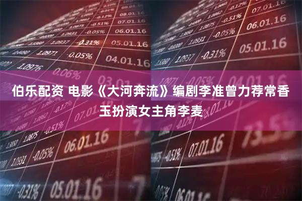 伯乐配资 电影《大河奔流》编剧李准曾力荐常香玉扮演女主角李麦
