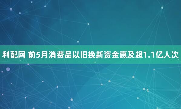 利配网 前5月消费品以旧换新资金惠及超1.1亿人次