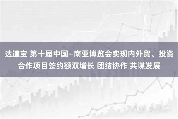 达道宝 第十届中国—南亚博览会实现内外贸、投资合作项目签约额双增长 团结协作 共谋发展