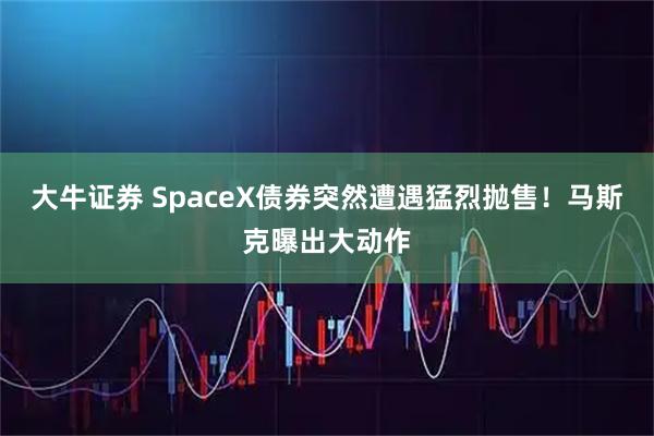 大牛证券 SpaceX债券突然遭遇猛烈抛售！马斯克曝出大动作