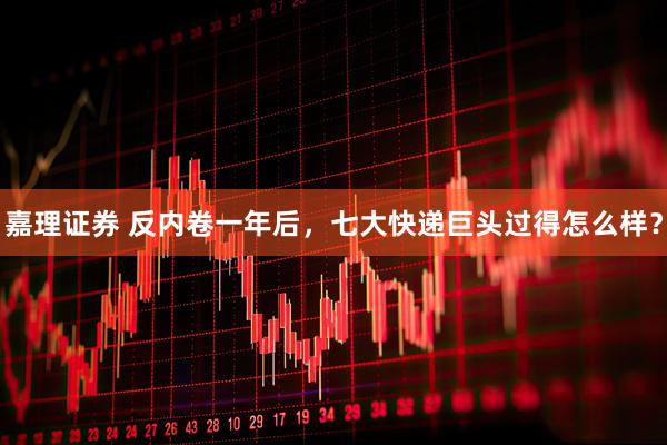 嘉理证券 反内卷一年后，七大快递巨头过得怎么样？