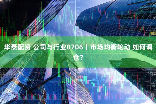 华泰配资 公司与行业0706丨市场均衡轮动 如何调仓？