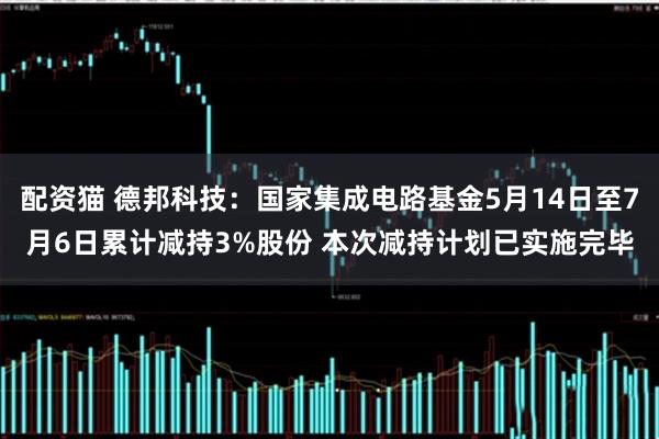 配资猫 德邦科技：国家集成电路基金5月14日至7月6日累计减持3%股份 本次减持计划已实施完毕