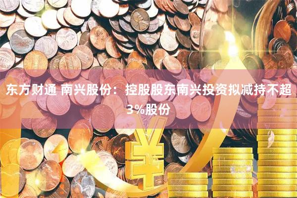 东方财通 南兴股份：控股股东南兴投资拟减持不超3%股份