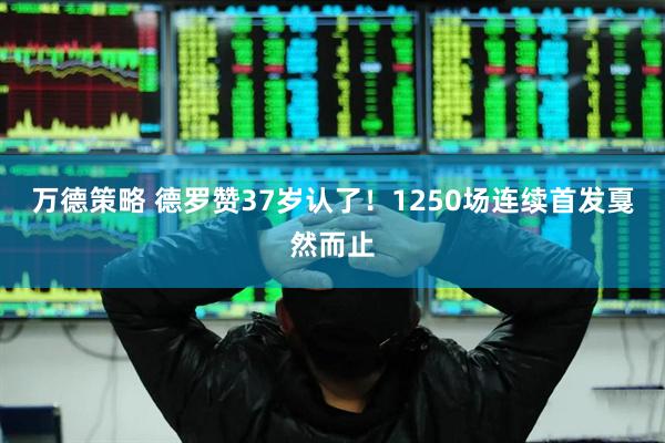 万德策略 德罗赞37岁认了！1250场连续首发戛然而止