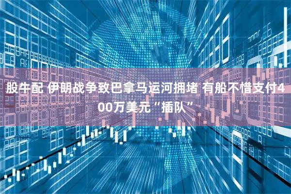 股牛配 伊朗战争致巴拿马运河拥堵 有船不惜支付400万美元“插队”